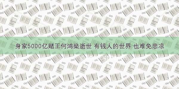 身家5000亿赌王何鸿燊逝世 有钱人的世界 也难免悲凉