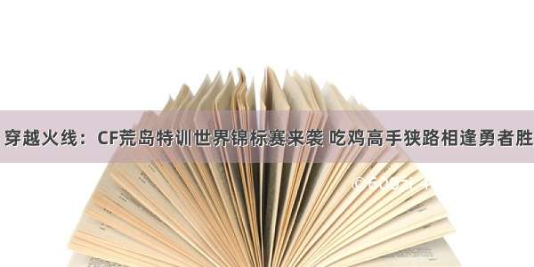 穿越火线：CF荒岛特训世界锦标赛来袭 吃鸡高手狭路相逢勇者胜