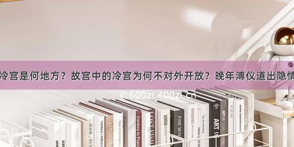 冷宫是何地方？故宫中的冷宫为何不对外开放？晚年溥仪道出隐情