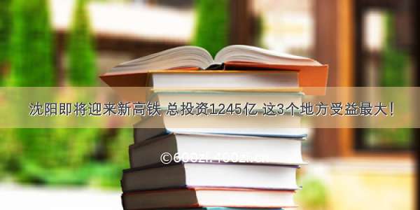 沈阳即将迎来新高铁 总投资1245亿 这3个地方受益最大！