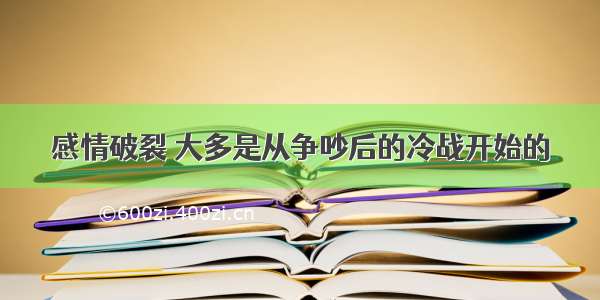 感情破裂 大多是从争吵后的冷战开始的