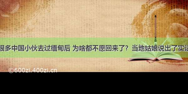 很多中国小伙去过缅甸后 为啥都不愿回来了？当地姑娘说出了实话