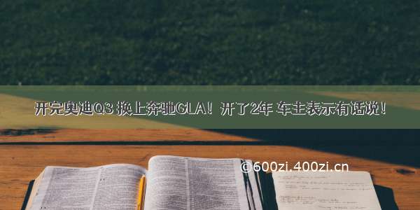 开完奥迪Q3 换上奔驰GLA！开了2年 车主表示有话说！