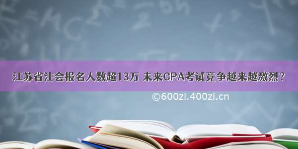 江苏省注会报名人数超13万 未来CPA考试竞争越来越激烈？