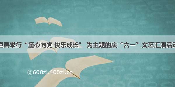 道县举行“童心向党 快乐成长” 为主题的庆“六一”文艺汇演活动