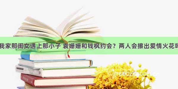 我家那闺女遇上那小子 袁姗姗和钱枫约会？两人会擦出爱情火花吗