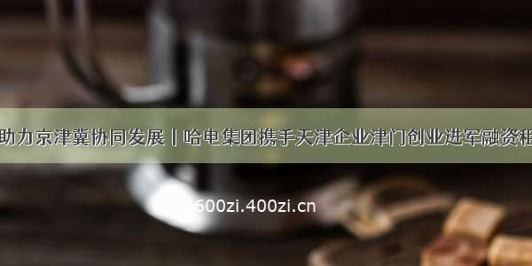 新产业助力京津冀协同发展丨哈电集团携手天津企业津门创业进军融资租赁市场