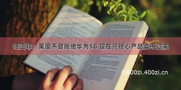 任正非：英国不会拒绝华为5G 现在只担心产品卖不过来