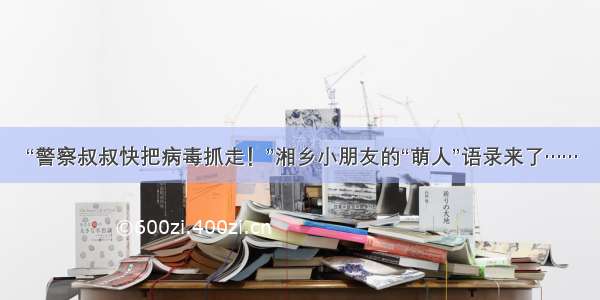 “警察叔叔快把病毒抓走！”湘乡小朋友的“萌人”语录来了……