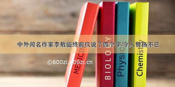 中外闻名作家李敖临终前仅说了四个字 令人赞扬不已