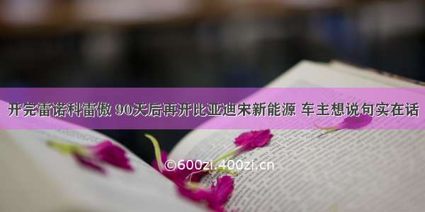 开完雷诺科雷傲 90天后再开比亚迪宋新能源 车主想说句实在话