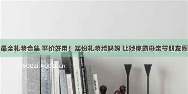 最全礼物合集 平价好用！买份礼物给妈妈 让她称霸母亲节朋友圈