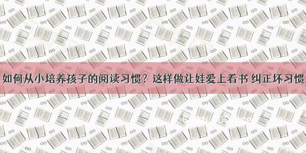 如何从小培养孩子的阅读习惯？这样做让娃爱上看书 纠正坏习惯