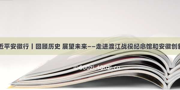 习近平安徽行丨回顾历史 展望未来——走进渡江战役纪念馆和安徽创新馆