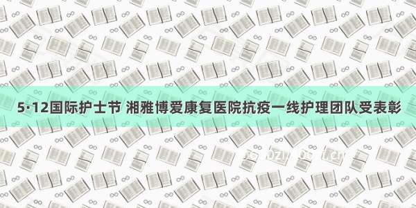 5·12国际护士节 湘雅博爱康复医院抗疫一线护理团队受表彰