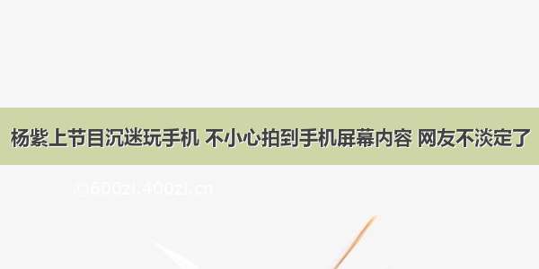 杨紫上节目沉迷玩手机 不小心拍到手机屏幕内容 网友不淡定了