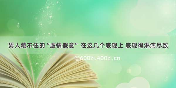 男人藏不住的“虚情假意” 在这几个表现上 表现得淋漓尽致