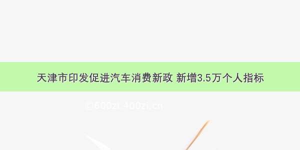 天津市印发促进汽车消费新政 新增3.5万个人指标