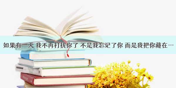 如果有一天 我不再打扰你了 不是我忘记了你 而是我把你藏在…