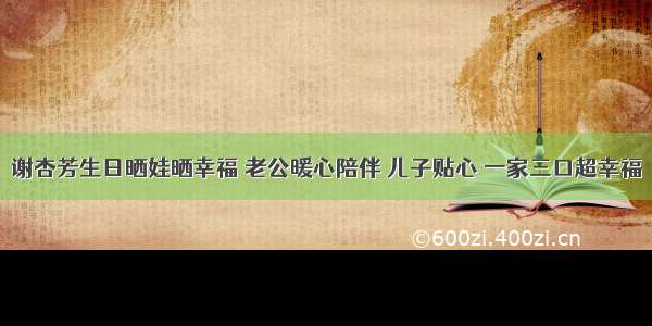 谢杏芳生日晒娃晒幸福 老公暖心陪伴 儿子贴心 一家三口超幸福