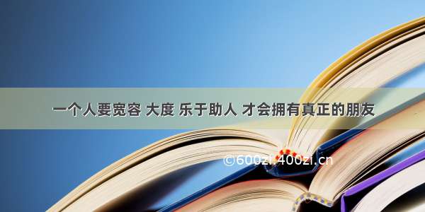 一个人要宽容 大度 乐于助人 才会拥有真正的朋友