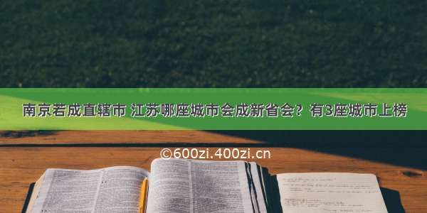 南京若成直辖市 江苏哪座城市会成新省会？有3座城市上榜