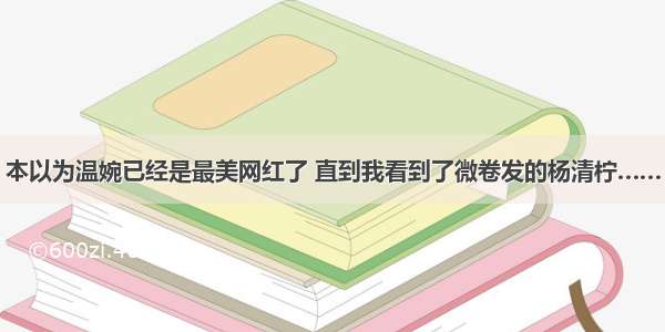 本以为温婉已经是最美网红了 直到我看到了微卷发的杨清柠……