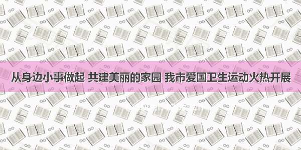 从身边小事做起 共建美丽的家园 我市爱国卫生运动火热开展