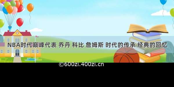 NBA时代巅峰代表 乔丹 科比 詹姆斯 时代的传承 经典的回忆