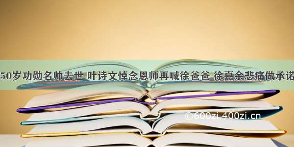 50岁功勋名帅去世 叶诗文悼念恩师再喊徐爸爸 徐嘉余悲痛做承诺