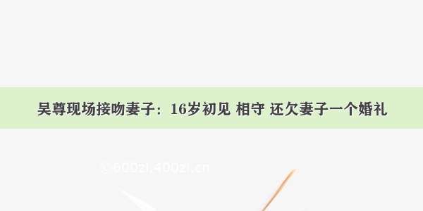 吴尊现场接吻妻子：16岁初见 相守 还欠妻子一个婚礼