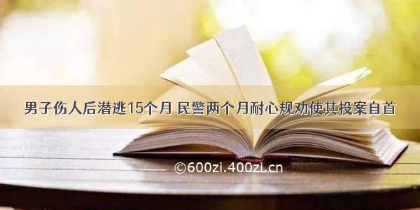 男子伤人后潜逃15个月 民警两个月耐心规劝使其投案自首