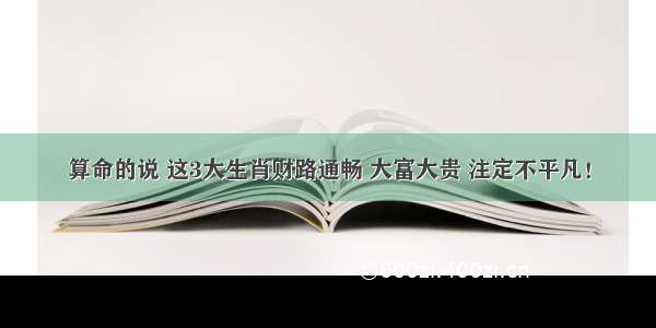 算命的说 这3大生肖财路通畅 大富大贵 注定不平凡！