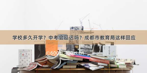 学校多久开学？中考会延迟吗？成都市教育局这样回应