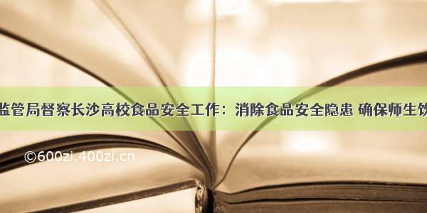 省市场监管局督察长沙高校食品安全工作：消除食品安全隐患 确保师生饮食安全