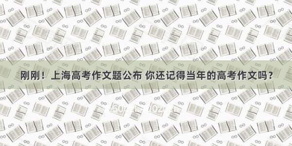 刚刚！上海高考作文题公布 你还记得当年的高考作文吗？