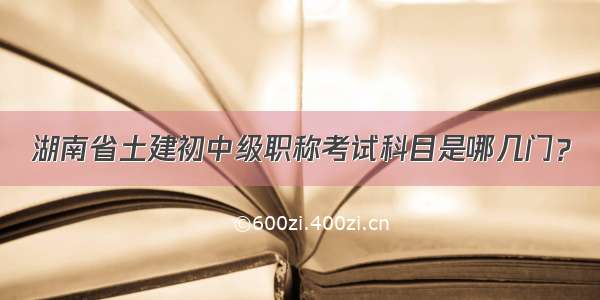 湖南省土建初中级职称考试科目是哪几门？