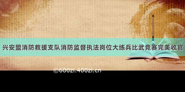 兴安盟消防救援支队消防监督执法岗位大练兵比武竞赛完美收官