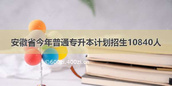 安徽省今年普通专升本计划招生10840人