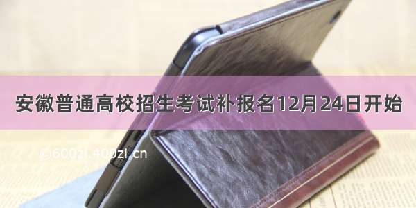 安徽普通高校招生考试补报名12月24日开始