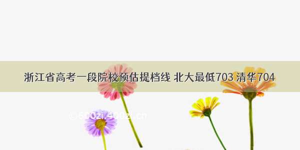 浙江省高考一段院校预估提档线 北大最低703 清华704