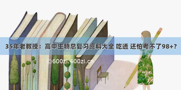 35年老教授：高中生物总复习资料大全 吃透 还怕考不了98+？