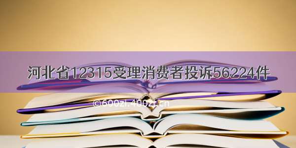 河北省12315受理消费者投诉56224件