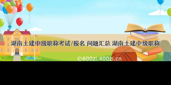 湖南土建中级职称考试/报名 问题汇总 湖南土建中级职称