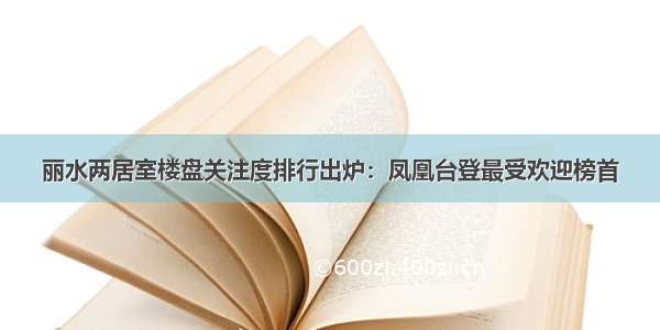 丽水两居室楼盘关注度排行出炉：凤凰台登最受欢迎榜首