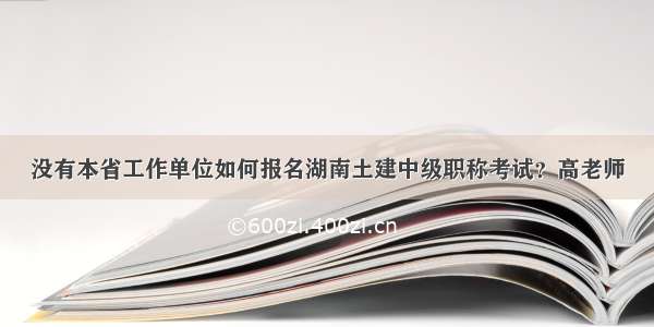 没有本省工作单位如何报名湖南土建中级职称考试？高老师