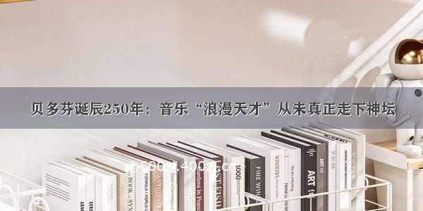 贝多芬诞辰250年：音乐“浪漫天才”从未真正走下神坛