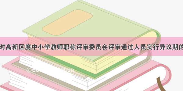 关于对高新区度中小学教师职称评审委员会评审通过人员实行异议期的通知