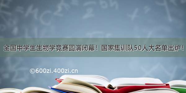 全国中学生生物学竞赛圆满闭幕！国家集训队50人大名单出炉！