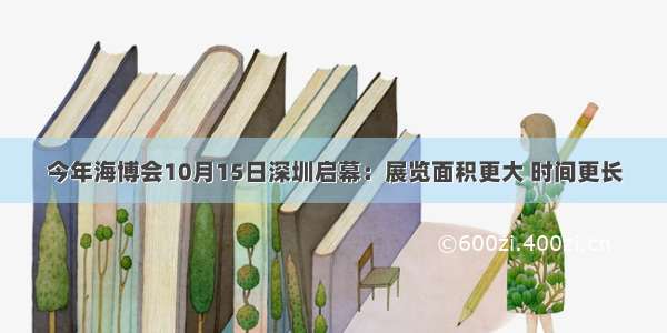 今年海博会10月15日深圳启幕：展览面积更大 时间更长